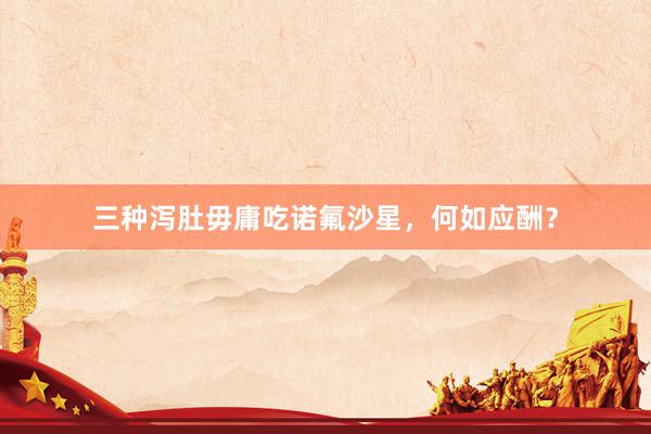 三种泻肚毋庸吃诺氟沙星，何如应酬？