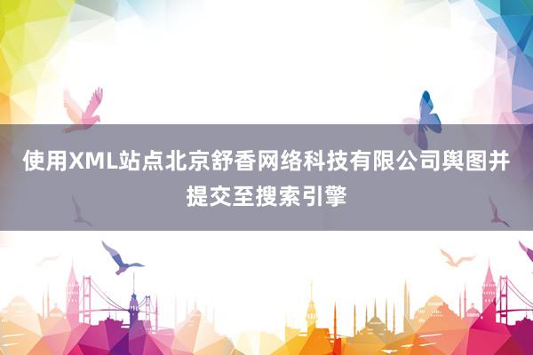使用XML站点北京舒香网络科技有限公司舆图并提交至搜索引擎